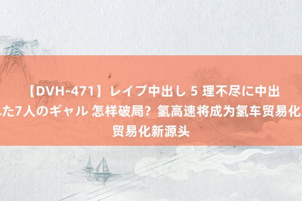 【DVH-471】レイプ中出し 5 理不尽に中出しされた7人のギャル 怎样破局？氢高速将成为氢车贸易化新源头