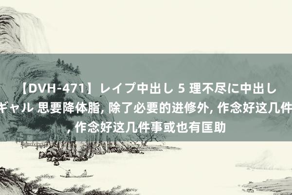 【DVH-471】レイプ中出し 5 理不尽に中出しされた7人のギャル 思要降体脂， 除了必要的进修外， 作念好这几件事或也有匡助