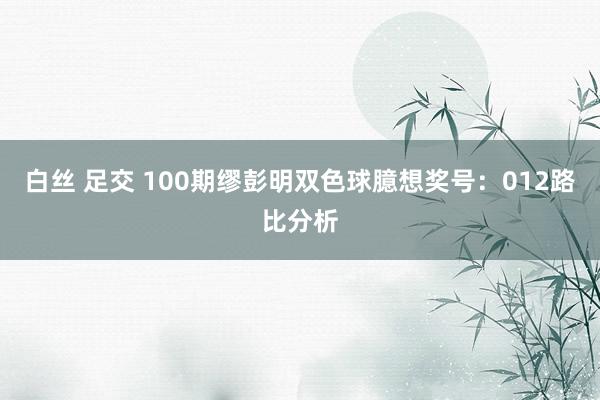 白丝 足交 100期缪彭明双色球臆想奖号：012路比分析