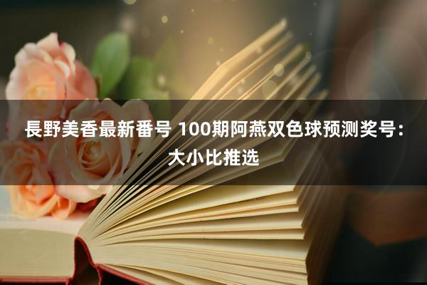 長野美香最新番号 100期阿燕双色球预测奖号：大小比推选