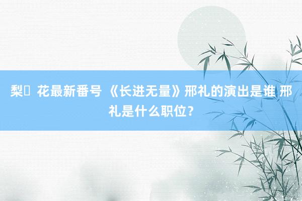 梨々花最新番号 《长进无量》邢礼的演出是谁 邢礼是什么职位？