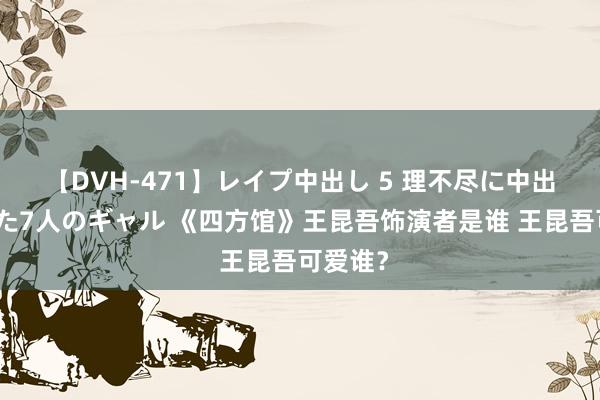 【DVH-471】レイプ中出し 5 理不尽に中出しされた7人のギャル 《四方馆》王昆吾饰演者是谁 王昆吾可爱谁？