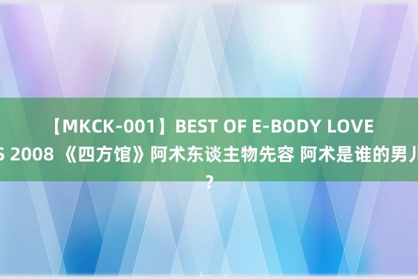 【MKCK-001】BEST OF E-BODY LOVERS 2008 《四方馆》阿术东谈主物先容 阿术是谁的男儿？