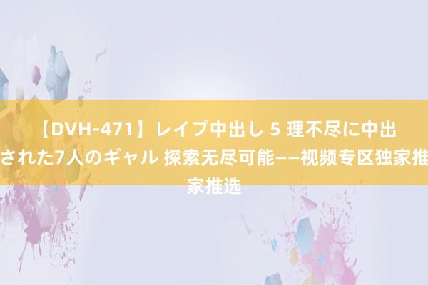 【DVH-471】レイプ中出し 5 理不尽に中出しされた7人のギャル 探索无尽可能——视频专区独家推选