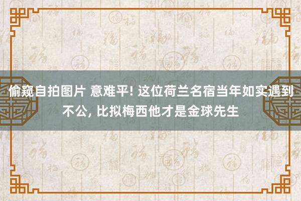 偷窥自拍图片 意难平! 这位荷兰名宿当年如实遇到不公， 比拟梅西他才是金球先生