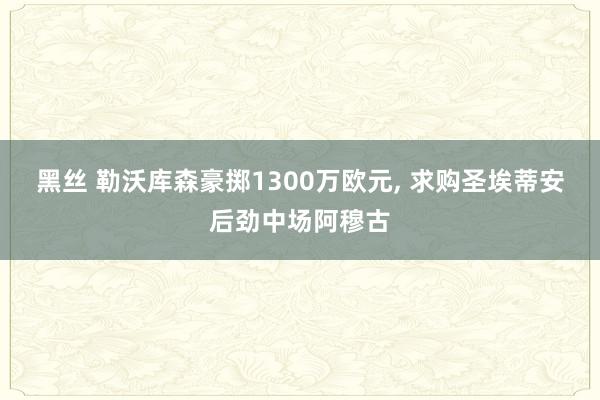 黑丝 勒沃库森豪掷1300万欧元， 求购圣埃蒂安后劲中场阿穆古