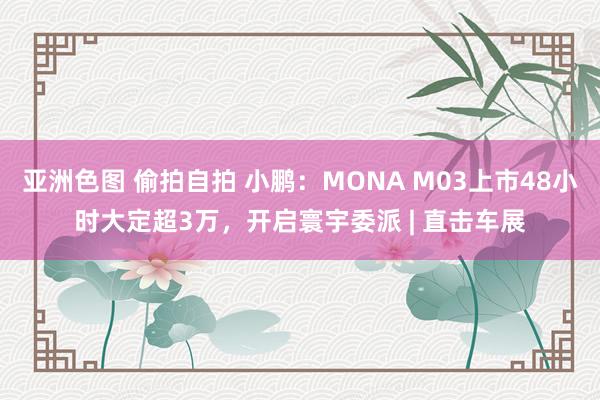 亚洲色图 偷拍自拍 小鹏：MONA M03上市48小时大定超3万，开启寰宇委派 | 直击车展