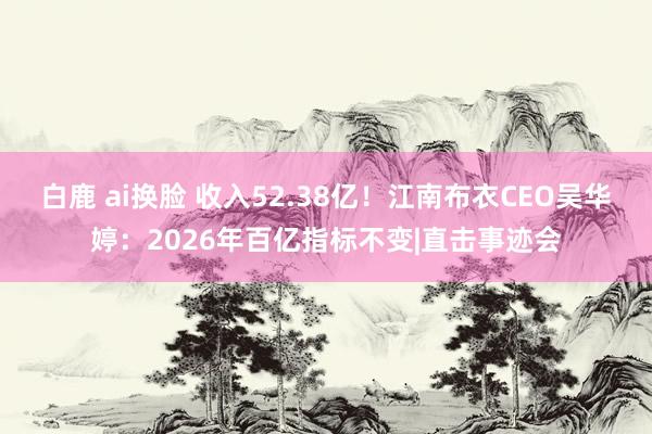 白鹿 ai换脸 收入52.38亿！江南布衣CEO吴华婷：2026年百亿指标不变|直击事迹会