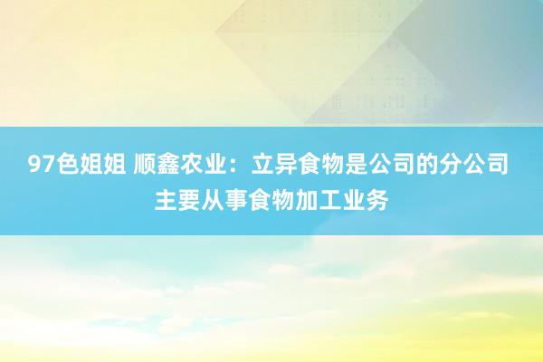 97色姐姐 顺鑫农业：立异食物是公司的分公司 主要从事食物加工业务