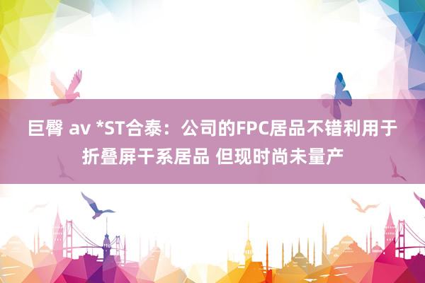 巨臀 av *ST合泰：公司的FPC居品不错利用于折叠屏干系居品 但现时尚未量产