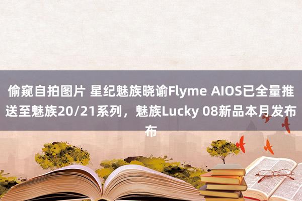 偷窥自拍图片 星纪魅族晓谕Flyme AIOS已全量推送至魅族20/21系列，魅族Lucky 08新品本月发布