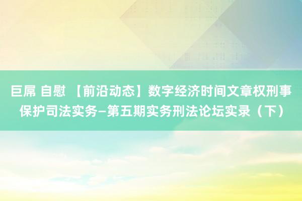 巨屌 自慰 【前沿动态】数字经济时间文章权刑事保护司法实务—第五期实务刑法论坛实录（下）