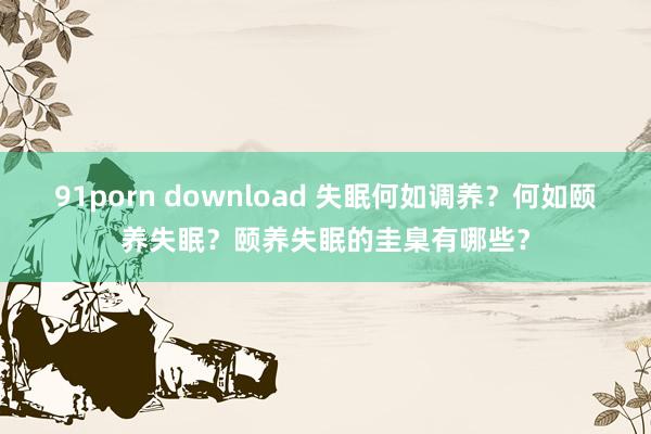 91porn download 失眠何如调养？何如颐养失眠？颐养失眠的圭臬有哪些？