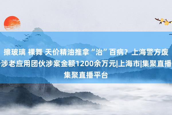 擦玻璃 裸舞 天价精油推拿“治”百病？上海警方废除一涉老应用团伙涉案金额1200余万元|上海市|集聚直播平台