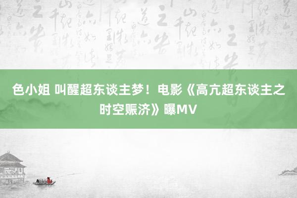 色小姐 叫醒超东谈主梦！电影《高亢超东谈主之时空赈济》曝MV