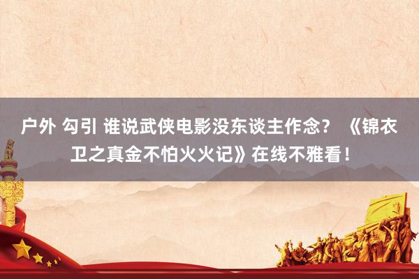 户外 勾引 谁说武侠电影没东谈主作念？ 《锦衣卫之真金不怕火火记》在线不雅看！