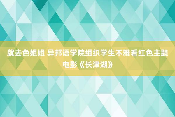 就去色姐姐 异邦语学院组织学生不雅看红色主题电影《长津湖》