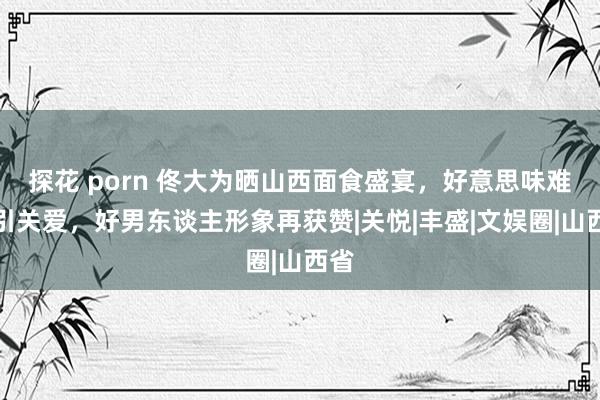 探花 porn 佟大为晒山西面食盛宴，好意思味难挡引关爱，好男东谈主形象再获赞|关悦|丰盛|文娱圈|山西省