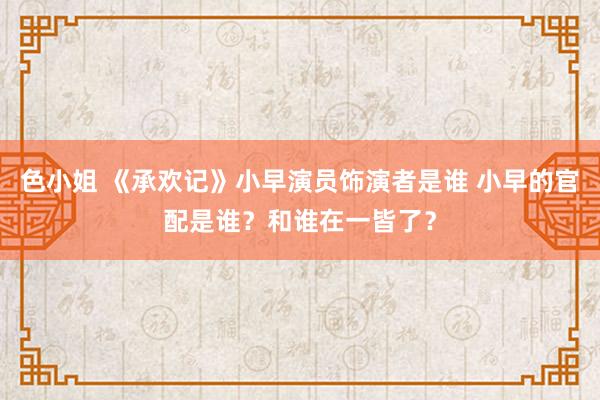 色小姐 《承欢记》小早演员饰演者是谁 小早的官配是谁？和谁在一皆了？