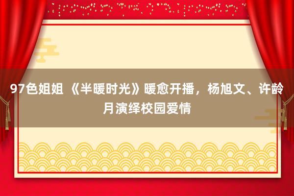 97色姐姐 《半暖时光》暖愈开播，杨旭文、许龄月演绎校园爱情