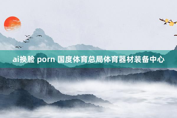 ai换脸 porn 国度体育总局体育器材装备中心