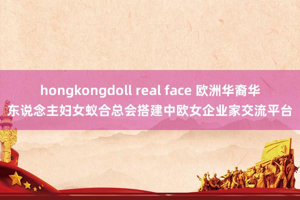 hongkongdoll real face 欧洲华裔华东说念主妇女蚁合总会搭建中欧女企业家交流平台