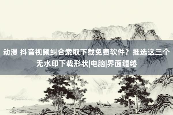 动漫 抖音视频纠合索取下载免费软件？推选这三个无水印下载形状|电脑|界面缱绻