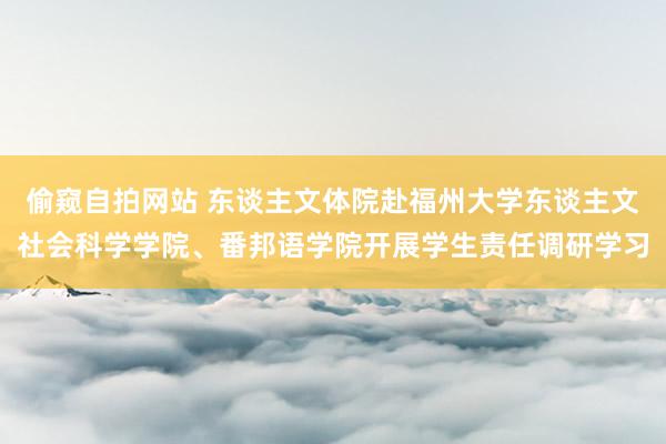 偷窥自拍网站 东谈主文体院赴福州大学东谈主文社会科学学院、番邦语学院开展学生责任调研学习