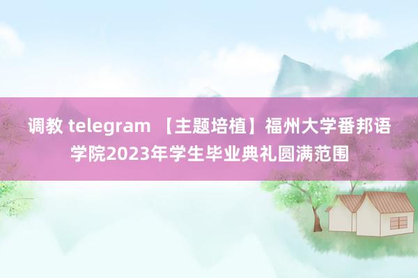 调教 telegram 【主题培植】福州大学番邦语学院2023年学生毕业典礼圆满范围