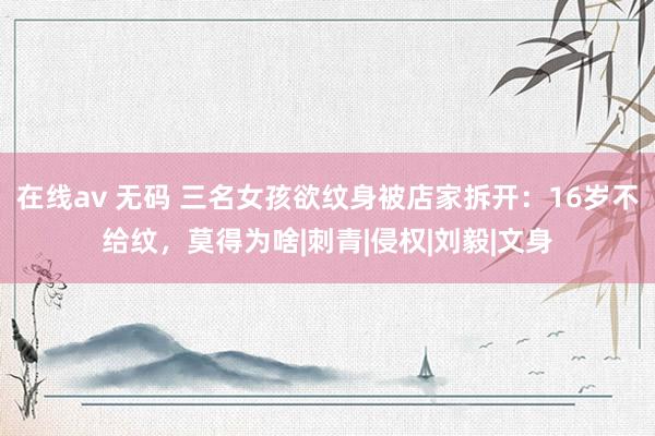 在线av 无码 三名女孩欲纹身被店家拆开：16岁不给纹，莫得为啥|刺青|侵权|刘毅|文身