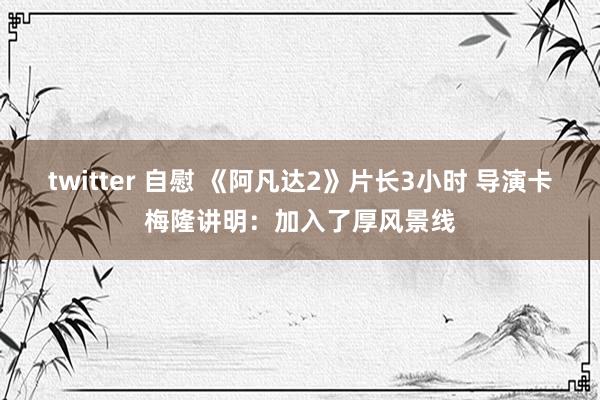 twitter 自慰 《阿凡达2》片长3小时 导演卡梅隆讲明：加入了厚风景线