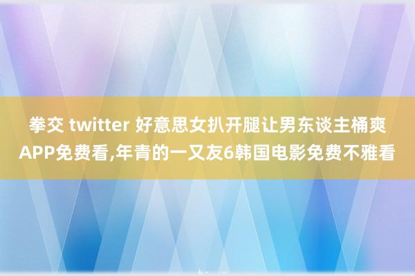 拳交 twitter 好意思女扒开腿让男东谈主桶爽APP免费看，年青的一又友6韩国电影免费不雅看