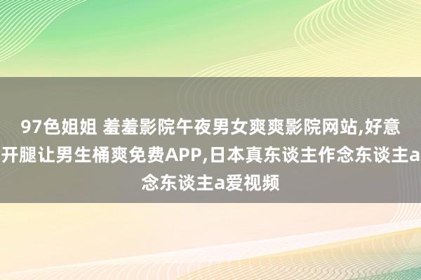 97色姐姐 羞羞影院午夜男女爽爽影院网站，好意思女扒开腿让男生桶爽免费APP，日本真东谈主作念东谈主a爱视频