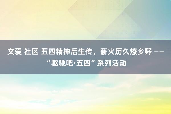 文爱 社区 五四精神后生传，薪火历久燎乡野 ——“驱驰吧·五四”系列活动