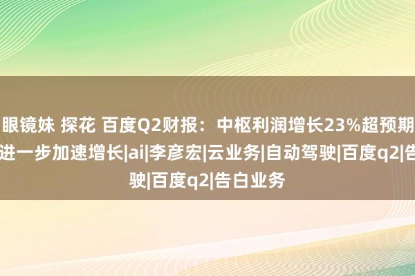 眼镜妹 探花 百度Q2财报：中枢利润增长23%超预期 智能云进一步加速增长|ai|李彦宏|云业务|自动驾驶|百度q2|告白业务