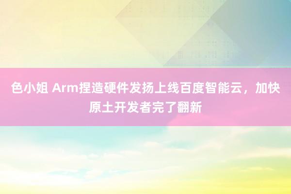 色小姐 Arm捏造硬件发扬上线百度智能云，加快原土开发者完了翻新