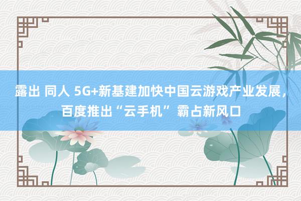 露出 同人 5G+新基建加快中国云游戏产业发展，百度推出“云手机” 霸占新风口