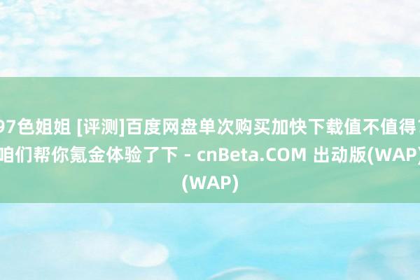 97色姐姐 [评测]百度网盘单次购买加快下载值不值得？咱们帮你氪金体验了下 - cnBeta.COM 出动版(WAP)