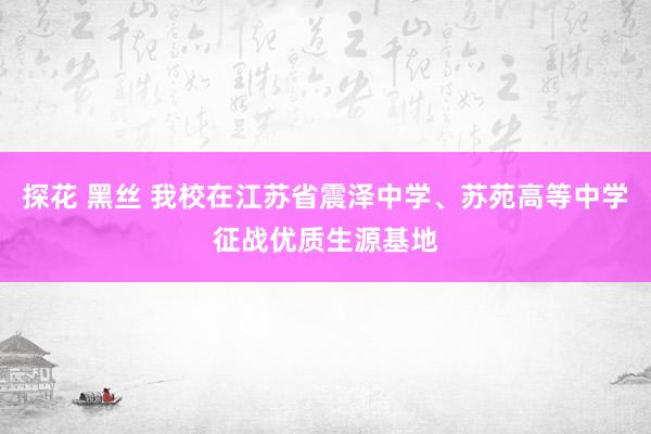 探花 黑丝 我校在江苏省震泽中学、苏苑高等中学征战优质生源基地