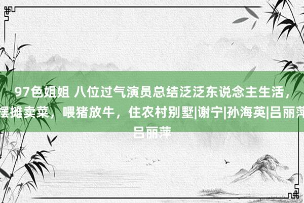 97色姐姐 八位过气演员总结泛泛东说念主生活，摆摊卖菜，喂猪放牛，住农村别墅|谢宁|孙海英|吕丽萍