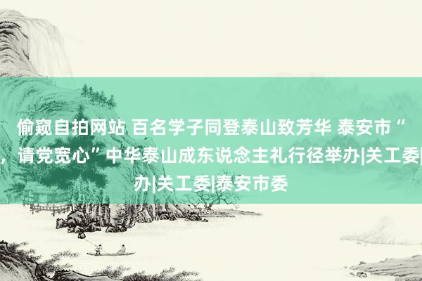 偷窥自拍网站 百名学子同登泰山致芳华 泰安市“强国有我，请党宽心”中华泰山成东说念主礼行径举办|关工委|泰安市委