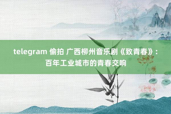 telegram 偷拍 广西柳州音乐剧《致青春》:百年工业城市的青春交响