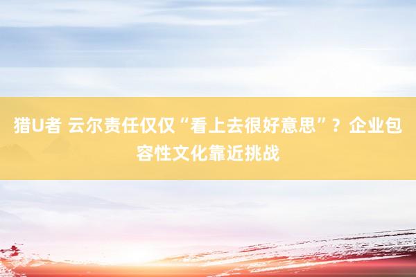 猎U者 云尔责任仅仅“看上去很好意思”？企业包容性文化靠近挑战