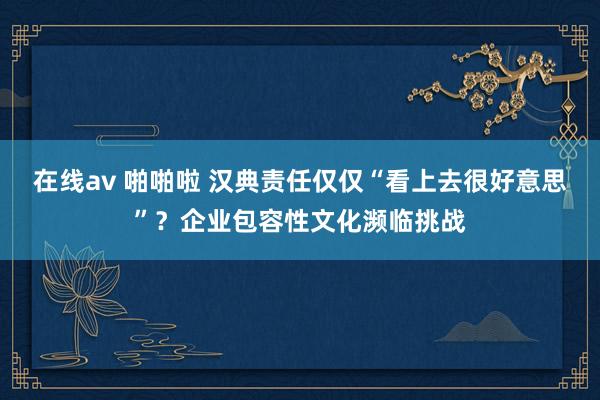 在线av 啪啪啦 汉典责任仅仅“看上去很好意思”？企业包容性文化濒临挑战