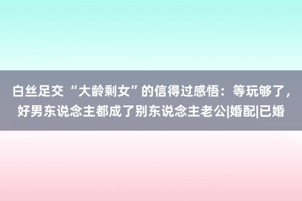 白丝足交 “大龄剩女”的信得过感悟：等玩够了，好男东说念主都成了别东说念主老公|婚配|已婚