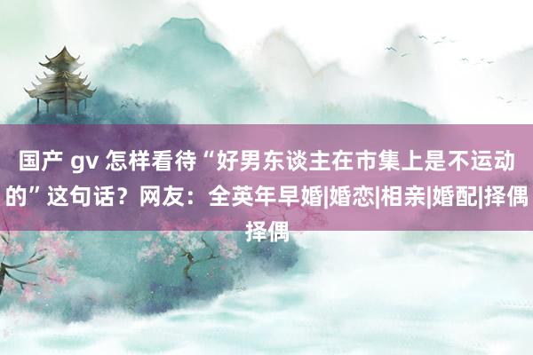 国产 gv 怎样看待“好男东谈主在市集上是不运动的”这句话？网友：全英年早婚|婚恋|相亲|婚配|择偶