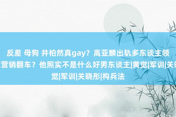 反差 母狗 井柏然真gay？高亚麟出轨多东谈主领略？刘亦菲营销翻车？他照实不是什么好男东谈主|黄觉|军训|关晓彤|构兵法