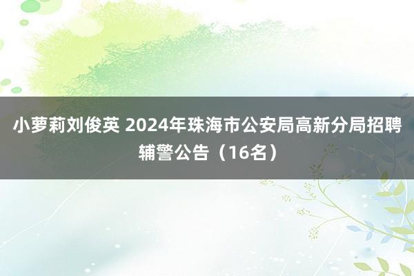 小萝莉刘俊英 2024年珠海市公安局高新分局招聘辅警公告（16名）