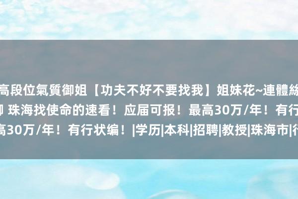 高段位氣質御姐【功夫不好不要找我】姐妹花~連體絲襪~大奶晃動~絲襪騷腳 珠海找使命的速看！应届可报！最高30万/年！有行状编！|学历|本科|招聘|教授|珠海市|行状单元