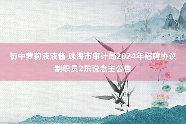 初中萝莉液液酱 珠海市审计局2024年招聘协议制职员2东说念主公告